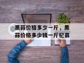 黑蒜价格多少一斤，黑蒜价格多少钱一斤杞县