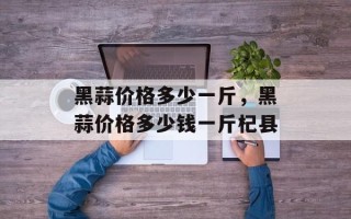 黑蒜价格多少一斤，黑蒜价格多少钱一斤杞县
