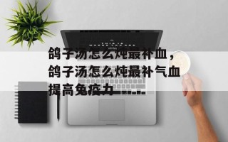 鸽子汤怎么炖最补血，鸽子汤怎么炖最补气血提高免疫力