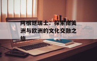 阿根廷瑞士：探索南美洲与欧洲的文化交融之旅
