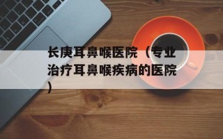 长庚耳鼻喉医院（专业治疗耳鼻喉疾病的医院）