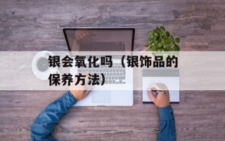 银会氧化吗（银饰品的保养方法）