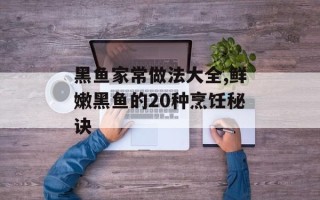 黑鱼家常做法大全,鲜嫩黑鱼的20种烹饪秘诀