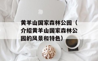 黄羊山国家森林公园（介绍黄羊山国家森林公园的风景和特色）