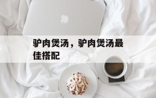 驴肉煲汤，驴肉煲汤最佳搭配