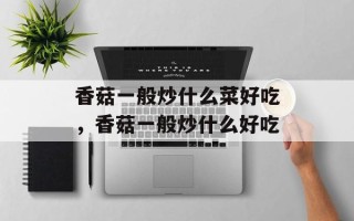 香菇一般炒什么菜好吃，香菇一般炒什么好吃