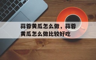 蒜蓉黄瓜怎么做，蒜蓉黄瓜怎么做比较好吃
