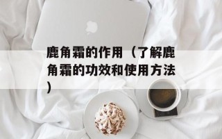 鹿角霜的作用（了解鹿角霜的功效和使用方法）