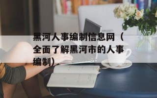 黑河人事编制信息网（全面了解黑河市的人事编制）