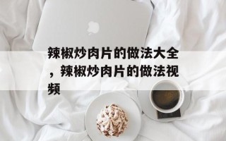 辣椒炒肉片的做法大全，辣椒炒肉片的做法视频