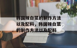 韩国辣白菜的制作方法以及配料，韩国辣白菜的制作方法以及配料