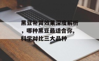 黑豆补肾效果深度解析，哪种黑豆最适合你,科学对比三大品种