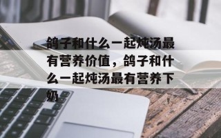 鸽子和什么一起炖汤最有营养价值，鸽子和什么一起炖汤最有营养下奶
