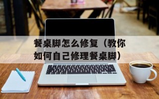 餐桌脚怎么修复（教你如何自己修理餐桌脚）