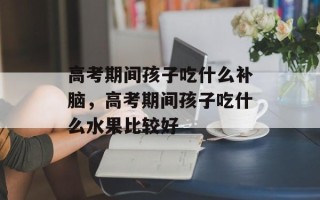 高考期间孩子吃什么补脑，高考期间孩子吃什么水果比较好