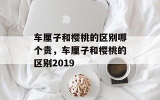车厘子和樱桃的区别哪个贵，车厘子和樱桃的区别2019