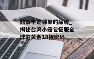 鼎泰丰是哪里的品牌_揭秘台湾小笼包征服全球的黄金18褶密码