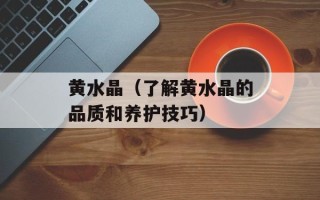 黄水晶（了解黄水晶的品质和养护技巧）