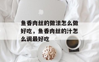 鱼香肉丝的做法怎么做好吃，鱼香肉丝的汁怎么调最好吃