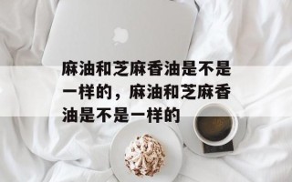 麻油和芝麻香油是不是一样的，麻油和芝麻香油是不是一样的