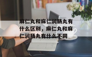 麻仁丸和麻仁润肠丸有什么区别，麻仁丸和麻仁润肠丸有什么不同