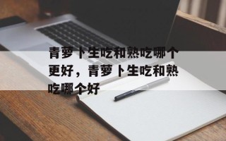 青萝卜生吃和熟吃哪个更好，青萝卜生吃和熟吃哪个好