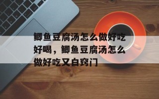 鲫鱼豆腐汤怎么做好吃好喝，鲫鱼豆腐汤怎么做好吃又白窍门