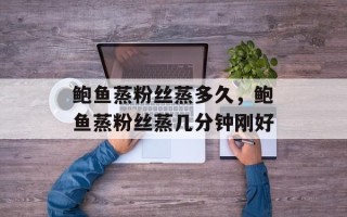 鲍鱼蒸粉丝蒸多久，鲍鱼蒸粉丝蒸几分钟刚好