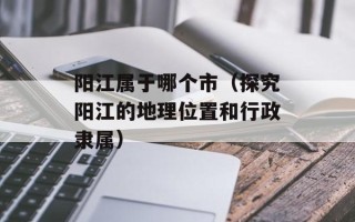 阳江属于哪个市（探究阳江的地理位置和行政隶属）