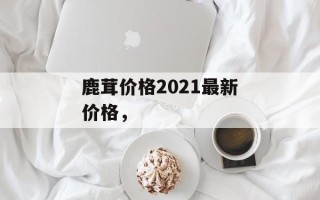 鹿茸价格2021最新价格，