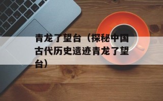 青龙了望台（探秘中国古代历史遗迹青龙了望台）