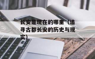 长安是现在的哪里（追寻古都长安的历史与现实）