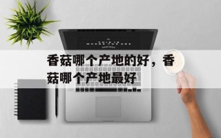 香菇哪个产地的好，香菇哪个产地最好