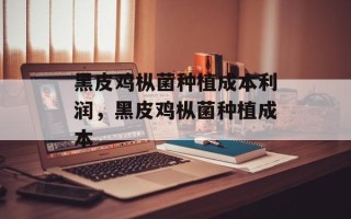 黑皮鸡枞菌种植成本利润，黑皮鸡枞菌种植成本