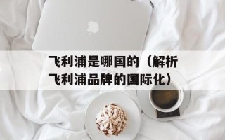 飞利浦是哪国的（解析飞利浦品牌的国际化）