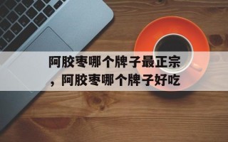 阿胶枣哪个牌子最正宗，阿胶枣哪个牌子好吃