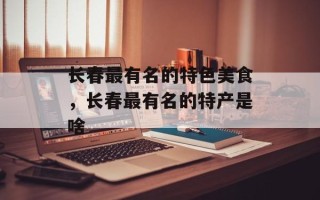 长春最有名的特色美食，长春最有名的特产是啥