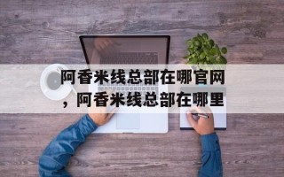 阿香米线总部在哪官网，阿香米线总部在哪里