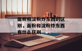面粉和淀粉炸东西的区别，面粉和淀粉炸东西有什么区别
