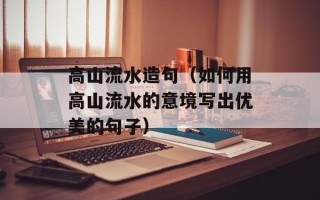 高山流水造句（如何用高山流水的意境写出优美的句子）