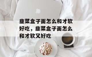 韭菜盒子面怎么和才软好吃，韭菜盒子面怎么和才软又好吃