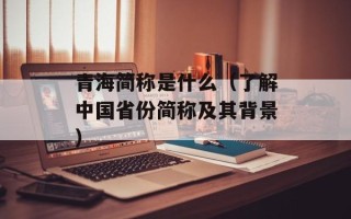 青海简称是什么（了解中国省份简称及其背景）