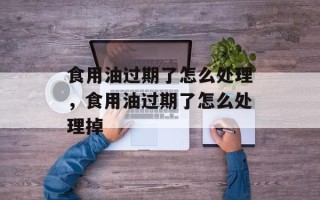 食用油过期了怎么处理，食用油过期了怎么处理掉