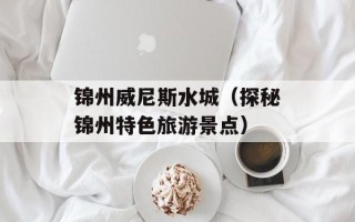 锦州威尼斯水城（探秘锦州特色旅游景点）