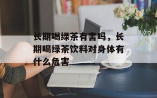长期喝绿茶有害吗，长期喝绿茶饮料对身体有什么危害