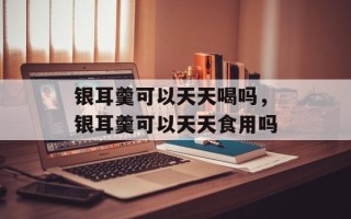 银耳羹可以天天喝吗，银耳羹可以天天食用吗
