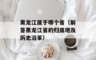 黑龙江属于哪个省（解答黑龙江省的归属地及历史沿革）