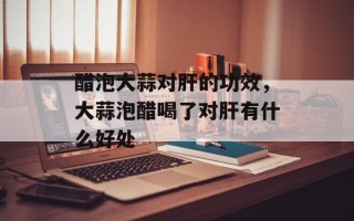 醋泡大蒜对肝的功效，大蒜泡醋喝了对肝有什么好处