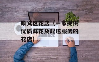 顺义区花店（一家提供优质鲜花及配送服务的花店）