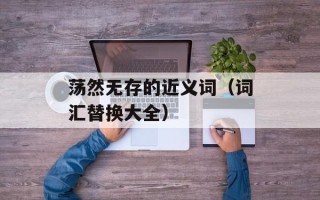 荡然无存的近义词（词汇替换大全）